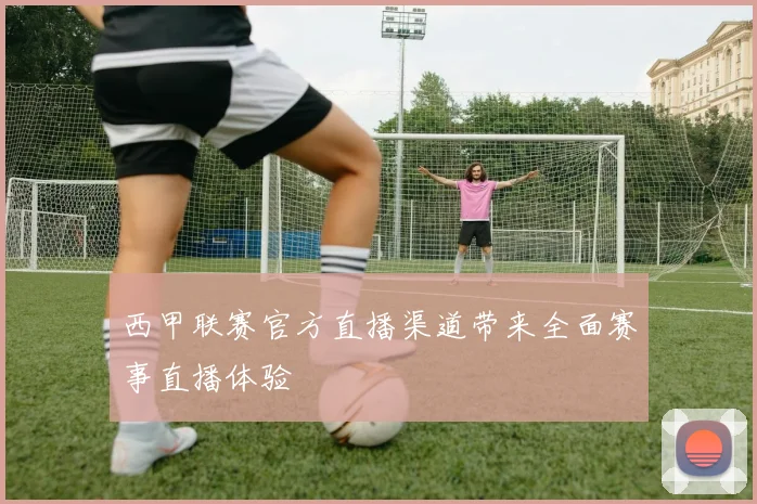 西甲联赛官方直播渠道带来全面赛事直播体验