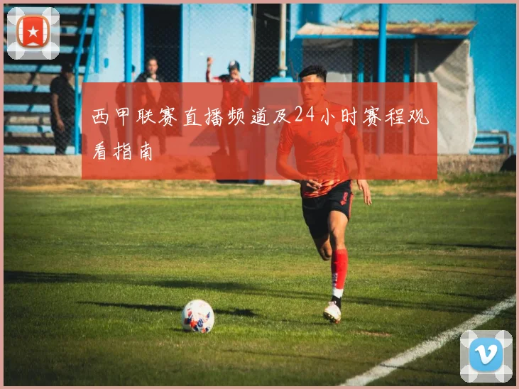 西甲联赛直播频道及24小时赛程观看指南