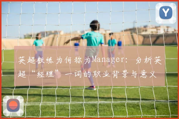 英超教练为何称为Manager：分析英超“经理”一词的职业背景与意义